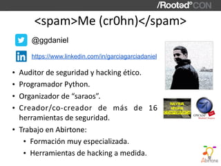 <spam>Me	(cr0hn)</spam>
• Auditor	de	seguridad	y	hacking	ético.	
• Programador	Python.	
• Organizador	de	“saraos”.	
• Creador/co-creador	 de	 más	 de	 16	
herramientas	de	seguridad.	
• Trabajo	en	Abirtone:	
• Formación	muy	especializada.	
• Herramientas	de	hacking	a	medida.
https://www.linkedin.com/in/garciagarciadaniel
@ggdaniel
 