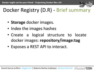 Daniel	García	(cr0hn)	-	@ggdaniel	|	Roberto	Muñoz	(robskye)	-	@skyeinthewild
Docker	might	not	be	your	friend	-	Trojanizing	Docker	like	a	Sir
Docker	Registry	(D.R)	-	Brief	summary
• Storage	docker	images.	
• Index	the	images	hashes	
• Create	 a	 logical	 structure	 to	 locate	
docker	images:	repository/image:tag	
• Exposes	a	REST	API	to	interact.
 
