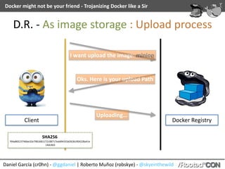 Daniel	García	(cr0hn)	-	@ggdaniel	|	Roberto	Muñoz	(robskye)	-	@skyeinthewild
Docker	might	not	be	your	friend	-	Trojanizing	Docker	like	a	Sir
D.R.	-	As	image	storage	:	Upload	process
Client Docker	Registry
I	want	upload	the	image:	minion
Oks.	Here	is	your	upload	Path
Uploading…
SHA256:	
f94a86523746be32e7981681172198717edd94333d263b1f64228a41e
14dc6b5
 