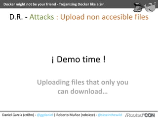 Daniel	García	(cr0hn)	-	@ggdaniel	|	Roberto	Muñoz	(robskye)	-	@skyeinthewild
Docker	might	not	be	your	friend	-	Trojanizing	Docker	like	a	Sir
¡	Demo	time	!
Uploading	files	that	only	you	
can	download…
D.R.	-	Attacks	:	Upload	non	accesible	files
 