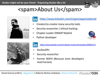 Docker	might	not	be	your	friend	-	Trojanizing	Docker	like	a	Sir
Daniel	García	(cr0hn)	-	@ggdaniel	|	Roberto	Muñoz	(robskye)	-	@skyeinthewild
<spam>About	Us</spam>
• Creator/co-creator	many	security	tools	
• Security	researcher	/	ethical	hacking	
• Chapter	Leader	OWASP	Madrid	
• Python	developer
https://www.linkedin.com/in/garciagarciadaniel
https://www.linkedin.com/in/roberto-muñoz-fernández-8389a313/
• SecDevOPs	
• Security	researcher	
• Former	 BOFH	 (Because	 even	 developers	
need	heroes)
 