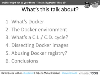 Docker	might	not	be	your	friend	-	Trojanizing	Docker	like	a	Sir
Daniel	García	(cr0hn)	-	@ggdaniel	|	Roberto	Muñoz	(robskye)	-	@skyeinthewild
What’s	this	talk	about?
1. What’s	Docker	
2. The	Docker	environment	
3. What’s	a	C.I.	/	C.D.	cycle?	
4. Dissecting	Docker	images	
5. Abusing	Docker	registry?	
6. Conclusions
 