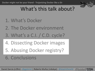 Docker	might	not	be	your	friend	-	Trojanizing	Docker	like	a	Sir
Daniel	García	(cr0hn)	-	@ggdaniel	|	Roberto	Muñoz	(robskye)	-	@skyeinthewild
What’s	this	talk	about?
1. What’s	Docker	
2. The	Docker	environment	
3. What’s	a	C.I.	/	C.D.	cycle?	
4. Dissecting	Docker	images	
5. Abusing	Docker	registry?	
6. Conclusions
 