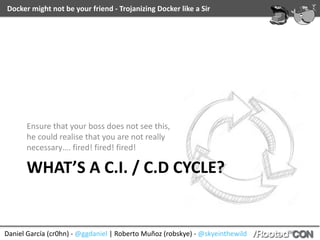 Docker	might	not	be	your	friend	-	Trojanizing	Docker	like	a	Sir
Daniel	García	(cr0hn)	-	@ggdaniel	|	Roberto	Muñoz	(robskye)	-	@skyeinthewild
WHAT’S	A	C.I.	/	C.D	CYCLE?
Ensure	that	your	boss	does	not	see	this,	
he	could	realise	that	you	are	not	really	
necessary….	fired!	fired!	fired!
 
