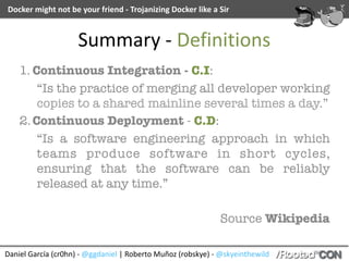 Daniel	García	(cr0hn)	-	@ggdaniel	|	Roberto	Muñoz	(robskye)	-	@skyeinthewild
Docker	might	not	be	your	friend	-	Trojanizing	Docker	like	a	Sir
Summary	-	Definitions
1. Continuous Integration - C.I:
“Is the practice of merging all developer working
copies to a shared mainline several times a day.”
2.Continuous Deployment - C.D:
“Is a software engineering approach in which
teams produce software in short cycles,
ensuring that the software can be reliably
released at any time.”
Source Wikipedia
 