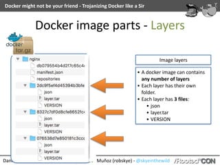 Daniel	García	(cr0hn)	-	@ggdaniel	|	Roberto	Muñoz	(robskye)	-	@skyeinthewild
Docker	might	not	be	your	friend	-	Trojanizing	Docker	like	a	Sir
Docker	image	parts	-	Layers
Image	layers
• A	docker	image	can	contains	
any	number	of	layers	
• Each	layer	has	their	own	
folder.	
• Each	layer	has	3	files:	
• json	
• layer.tar	
• VERSION
 