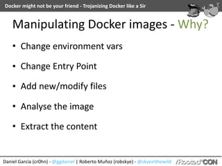 Docker	might	not	be	your	friend	-	Trojanizing	Docker	like	a	Sir
Daniel	García	(cr0hn)	-	@ggdaniel	|	Roberto	Muñoz	(robskye)	-	@skyeinthewild
Manipulating	Docker	images	-	Why?
• Change	environment	vars	
• Change	Entry	Point	
• Add	new/modify	files	
• Analyse	the	image	
• Extract	the	content
 