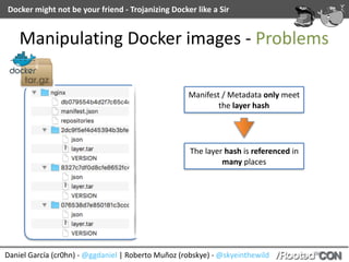 Docker	might	not	be	your	friend	-	Trojanizing	Docker	like	a	Sir
Daniel	García	(cr0hn)	-	@ggdaniel	|	Roberto	Muñoz	(robskye)	-	@skyeinthewild
Manipulating	Docker	images	-	Problems
Manifest	/	Metadata	only	meet	
the	layer	hash
The	layer	hash	is	referenced	in	
many	places
 