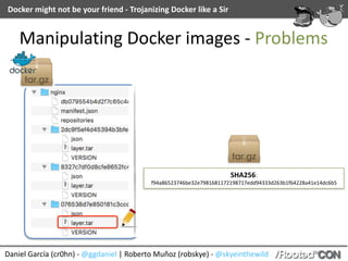 Docker	might	not	be	your	friend	-	Trojanizing	Docker	like	a	Sir
Daniel	García	(cr0hn)	-	@ggdaniel	|	Roberto	Muñoz	(robskye)	-	@skyeinthewild
Manipulating	Docker	images	-	Problems
SHA256:	
f94a86523746be32e7981681172198717edd94333d263b1f64228a41e14dc6b5
 