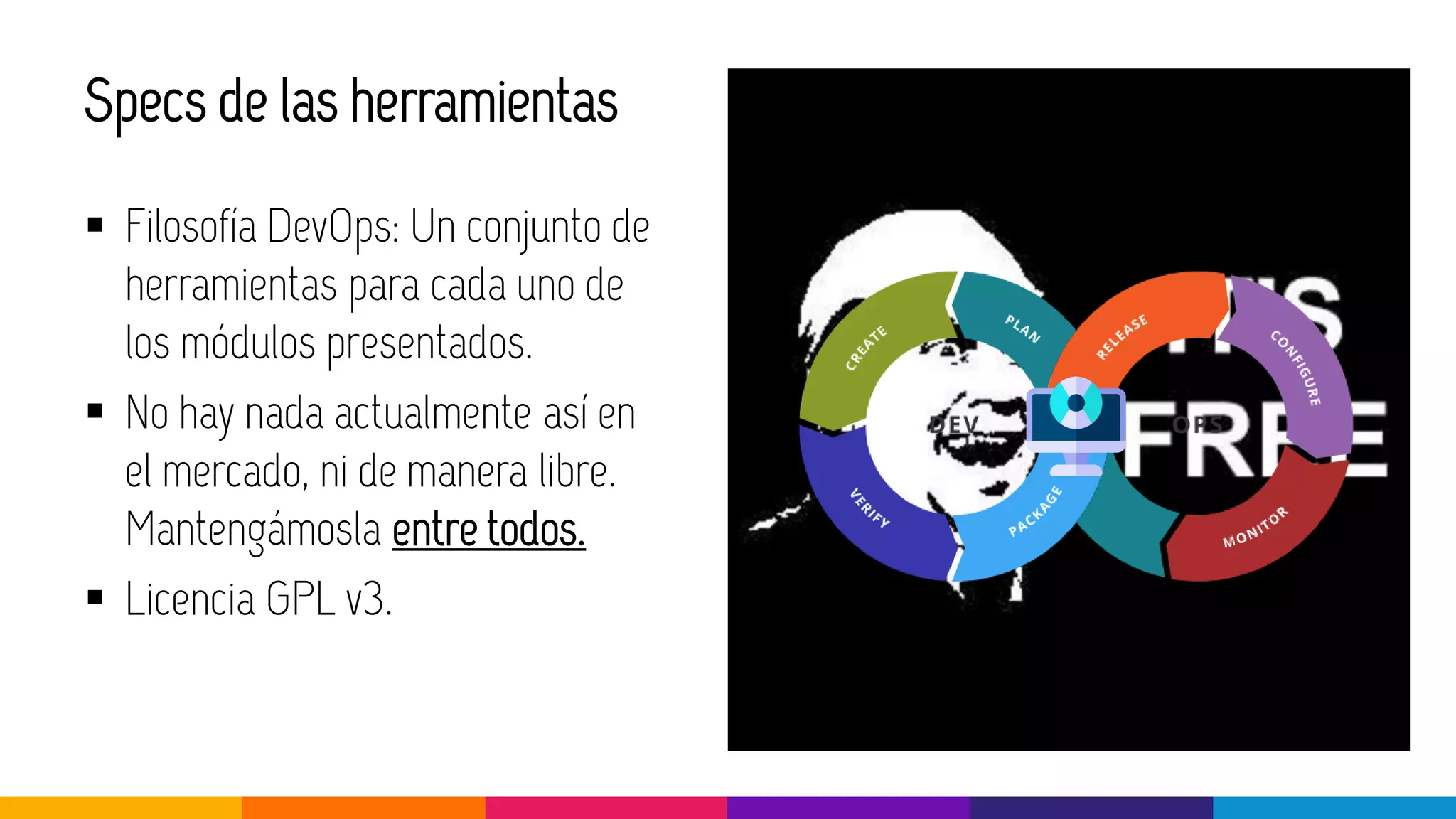 Specs de las herramientas
▪ Filosofía DevOps: Un conjunto de
herramientas para cada uno de
los módulos presentados.
▪ No hay nada actualmente así en
el mercado, ni de manera libre.
Mantengámosla entre todos.
▪ Licencia GPL v3.
 