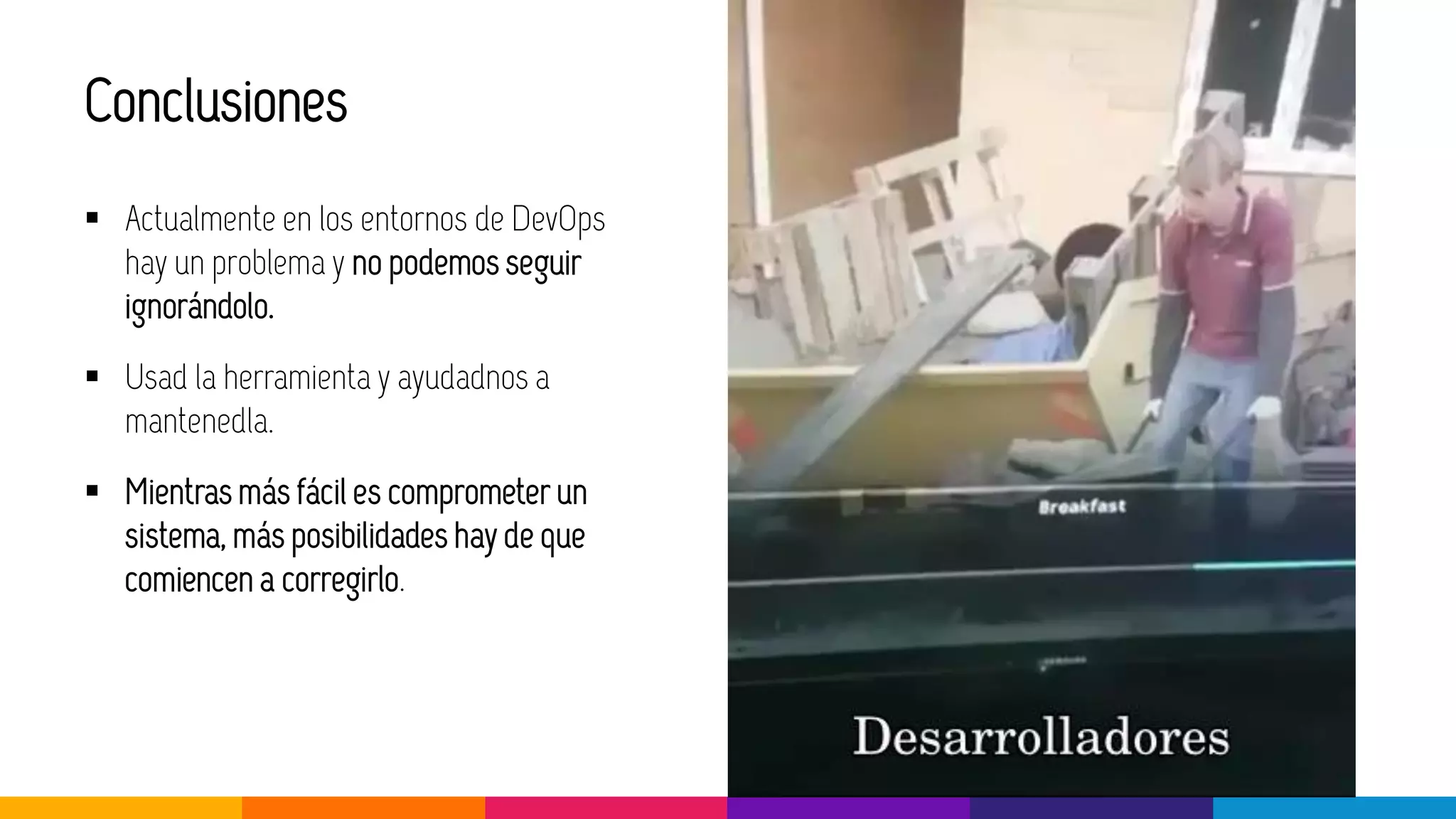 Conclusiones
▪ Actualmente en los entornos de DevOps
hay un problema y no podemos seguir
ignorándolo.
▪ Usad la herramienta y ayudadnos a
mantenedla.
▪ Mientras más fácil es comprometer un
sistema, más posibilidades hay de que
comiencen a corregirlo.
 