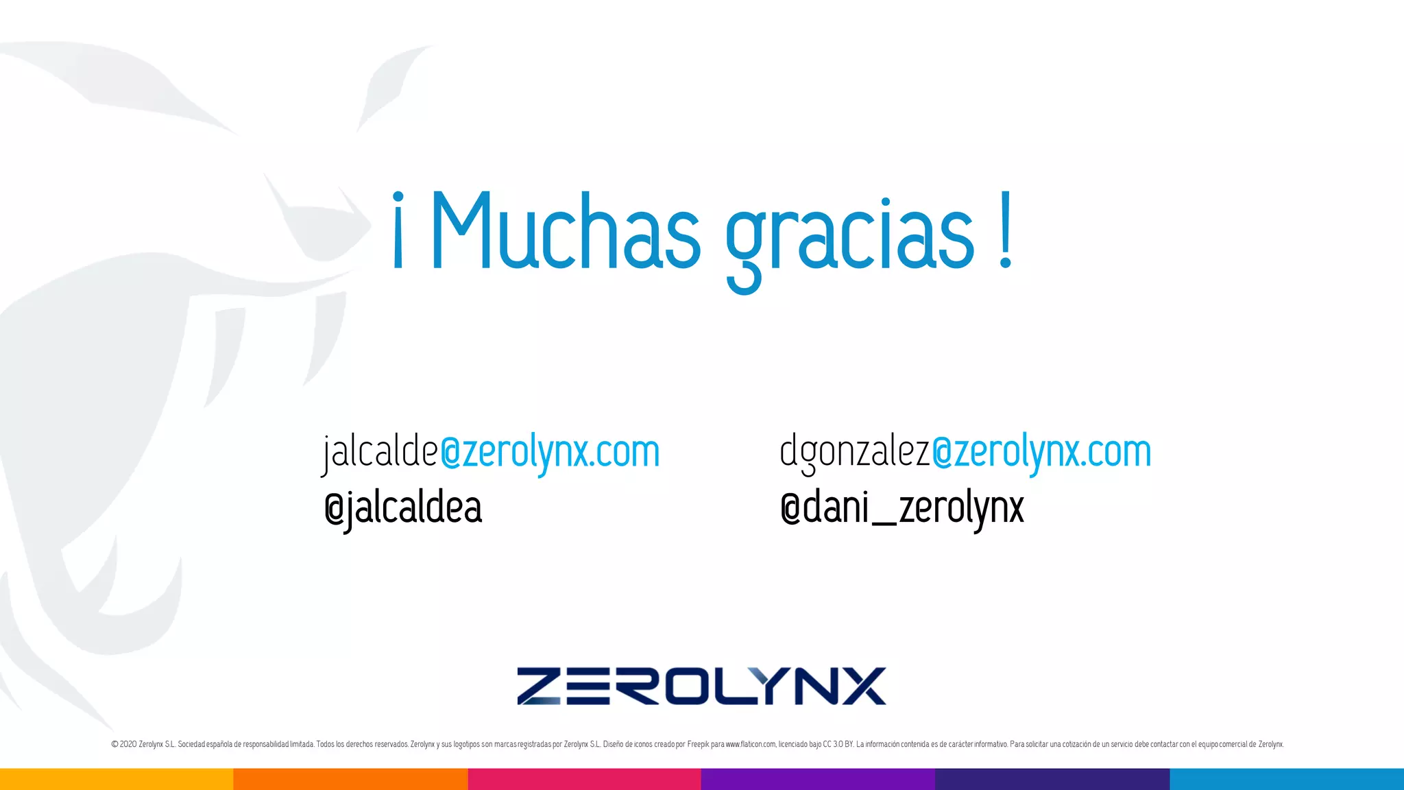 © 2020 Zerolynx S.L. Sociedadespañola de responsabilidadlimitada.Todos los derechos reservados.Zerolynx y sus logotipos son marcasregistradaspor Zerolynx S.L. Diseño de iconos creadopor Freepik para www.flaticon.com, licenciado bajo CC 3.0 BY. La información contenida es de carácterinformativo. Para solicitar una cotización de un servicio debe contactarcon el equipocomercial de Zerolynx.
dgonzalez@zerolynx.com
@dani_zerolynx
¡ Muchas gracias !
jalcalde@zerolynx.com
@jalcaldea
 
