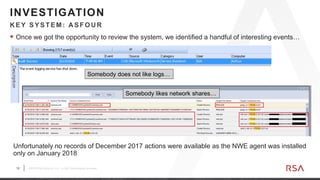 12 ©2019 RSA Security, LLC., a Dell Technologies business
 Once we got the opportunity to review the system, we identified a handful of interesting events…
K EY SYSTEM: A SFOU R
INVESTIGATION
Somebody does not like logs…
Somebody likes network shares…
Unfortunately no records of December 2017 actions were available as the NWE agent was installed
only on January 2018
 