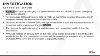 13 ©2019 RSA Security, LLC., a Dell Technologies business C O N F I D E N T I A L
 ASFOUR is a desktop belonging to a System Administrator and allowed to access the Agency
Data Center Servers.
 Reviewing logs, IOCs and Tracking data via NWE, we highlighted a number of sessions and IP
addresses used by the adversary to access this System.
 Thanks to the review of network traffic and logs we were able to track the host that was used as
bridgehead to the environment: the host HAKIMI.
 The owner of the system (a laptop), a lead developer, was moving back and forth from the
environment.
 NWE was installed on January 2018 on this host, so we missed the chance to directly track the
initial infection. But, the persistence mechanism of the second stage was generating some alerts
(IIOCs) on NWE server and we were able to dig quickly into this.
K EY SYSTEM: A SFOU R
INVESTIGATION
 