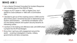 2 ©2019 RSA Security, LLC., a Dell Technologies business
 I am a Senior Principal Consultant for Incident Response
and a leading figure of the RSA IR Team.
 I begun my ICT career in 1997 in Digital Corp, but I
started to crack software in 1985 with a Commodore
C64…
 I decided to get out of the cracking scene in 2000 and for
about three years I remained focused on Networking and
System administration… until Nimda and Blaster came
out and testing network and system security became an
interesting career…
 I worked on the testing and offensive side until 2009 when
I jumped into the IR bandwagon.
 Since then I got busy with engagement around the
world… covering investigation in banks, military,
governments and telco companies.
WHO AM I
 