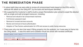 20 ©2019 RSA Security, LLC., a Dell Technologies business
THE REMEDIATION PHASE
 In about eight days we were able to review all compromised hosts based on the IOCs and to
attribute the attack to the Oilrig APT, by the tools and techniques identified.
 We supported the Customer’s staff to build a proper Remediation plan aimed to expel the attacker
with as single and well arranged maneuver, including:
− Removal and rebuild of all compromised machines
− Full Domain password reset
− Removal of unused services accounts
− Review and removal of local authentication
− Adoption of Two-Factors authentication for VPN and access to public facing resources
 There was only one item that wasn’t fitting properly into the analysis, nor it was easy to frame into
the Oilrig attack… it was this weird and outdated virtual box driver with revoked certificate:
 