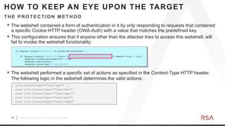 29 ©2019 RSA Security, LLC., a Dell Technologies business
 The webshell contained a form of authentication in it by only responding to requests that contained
a specific Cookie HTTP header (OWA-Auth) with a value that matches the predefined key.
 This configuration ensures that if anyone other than the attacker tries to access this webshell, will
fail to invoke the webshell functionality:
TH E PR OTEC TION METH OD
HOW TO KEEP AN EYE UPON THE TARGET
 The webshell performed a specific set of actions as specified in the Content-Type HTTP header.
The following logic in the webshell determines the valid actions:
if(h.ContentType=="text/get") {
else if(h.ContentType=="text/del")
else if(h.ContentType=="text/exec")
else if(h.ContentType=="text/put")
else if(h.ContentType=="text/dump")
 