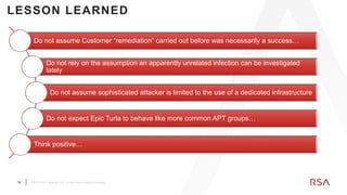 32 ©2019 RSA Security, LLC., a Dell Technologies business
LESSON LEARNED
Do not assume Customer “remediation” carried out before was necessarily a success…
Do not rely on the assumption an apparently unrelated infection can be investigated
lately
Do not assume sophisticated attacker is limited to the use of a dedicated infrastructure
Do not expect Epic Turla to behave like more common APT groups…
Think positive…
 