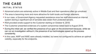 6 ©2019 RSA Security, LLC., a Dell Technologies business
 Advanced actors are extremely active in Middle East and their operations often go unnoticed.
 The area is becoming more and more attractive for both locals and foreign attackers.
 In our case, a Government Agency requested assistance once her staff discovered an internal
system storing a significant set of sensible data stolen from protected servers.
 RSA provided onsite support to the Customer starting on October 8, 2018.
 The Customer presented evidences of a system compromise dated back to August 2018.
 During the initial call, we verified the presence of our gear on the environment because, while we
can run an investigation without it, the presence of our technologies speed up the process
consistently.
 In this case, NWP and NWE were already installed, but were not configured to achieve an optimal
visibility, especially for the endpoints.
IN ITIA L STATU S
THE CASE
 