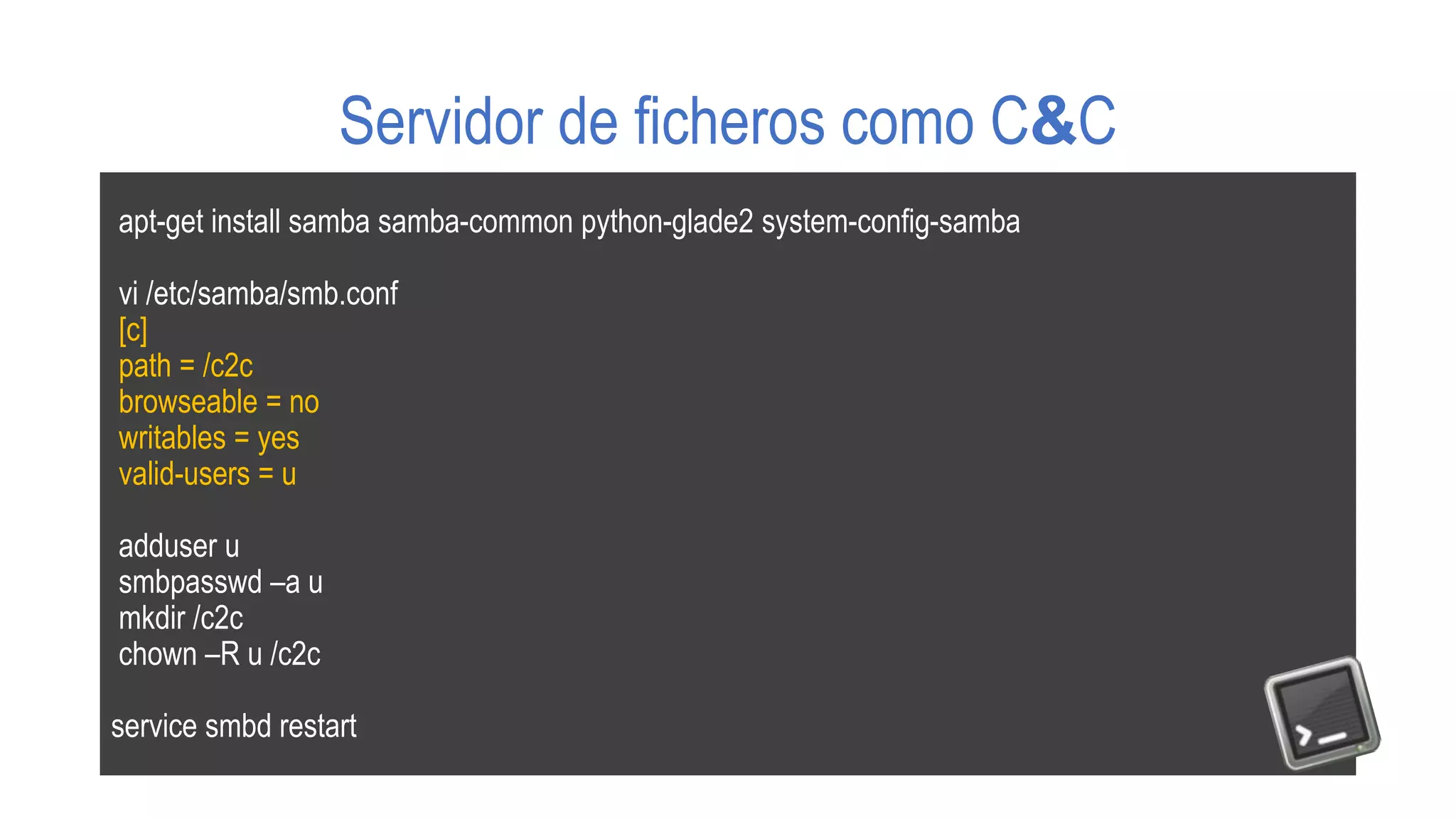 Servidor de ficheros como C&C
apt-get install samba samba-common python-glade2 system-config-samba
vi /etc/samba/smb.conf
[c]
path = /c2c
browseable = no
writables = yes
valid-users = u
adduser u
smbpasswd –a u
mkdir /c2c
chown –R u /c2c
service smbd restart
 