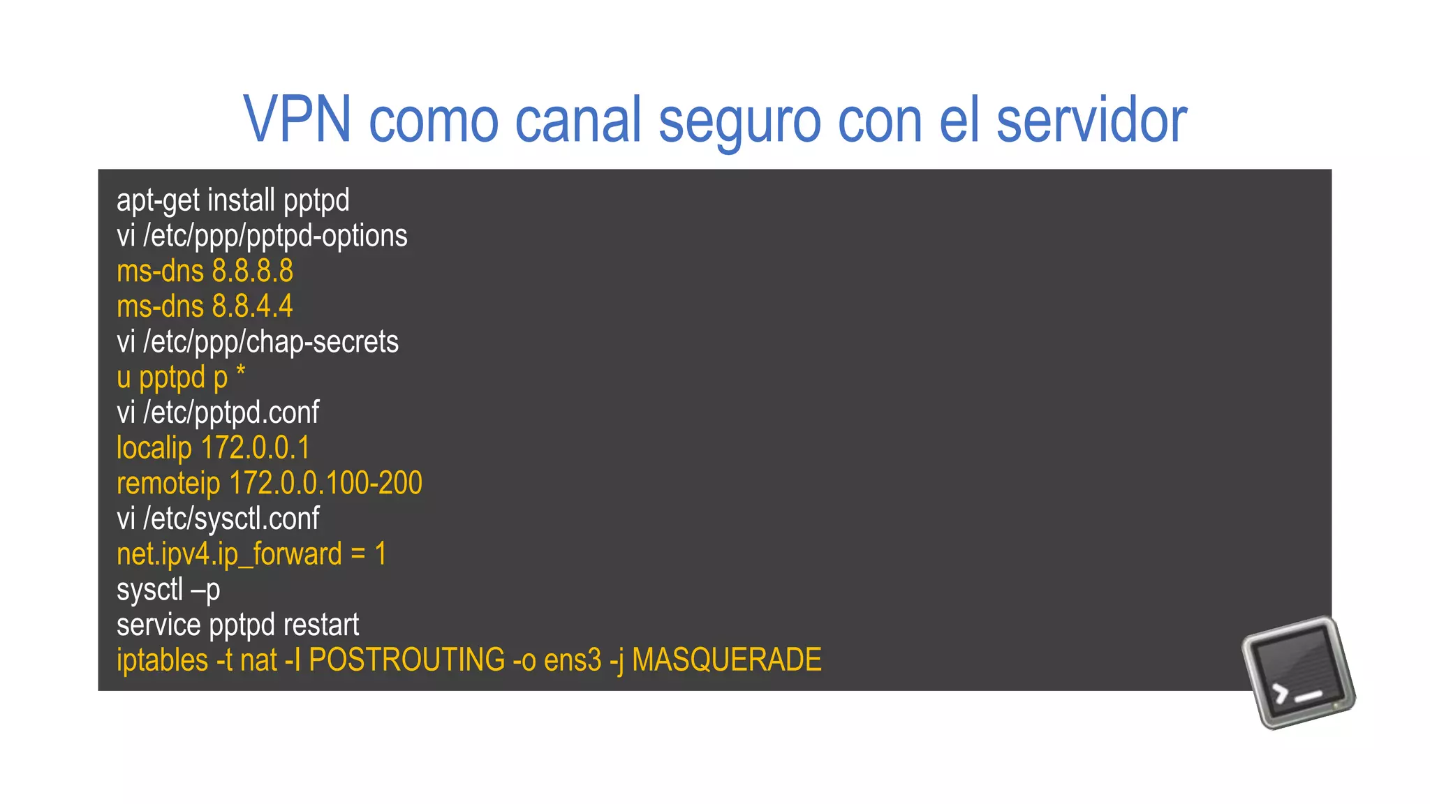 VPN como canal seguro con el servidor
apt-get install pptpd
vi /etc/ppp/pptpd-options
ms-dns 8.8.8.8
ms-dns 8.8.4.4
vi /etc/ppp/chap-secrets
u pptpd p *
vi /etc/pptpd.conf
localip 172.0.0.1
remoteip 172.0.0.100-200
vi /etc/sysctl.conf
net.ipv4.ip_forward = 1
sysctl –p
service pptpd restart
iptables -t nat -I POSTROUTING -o ens3 -j MASQUERADE
 
