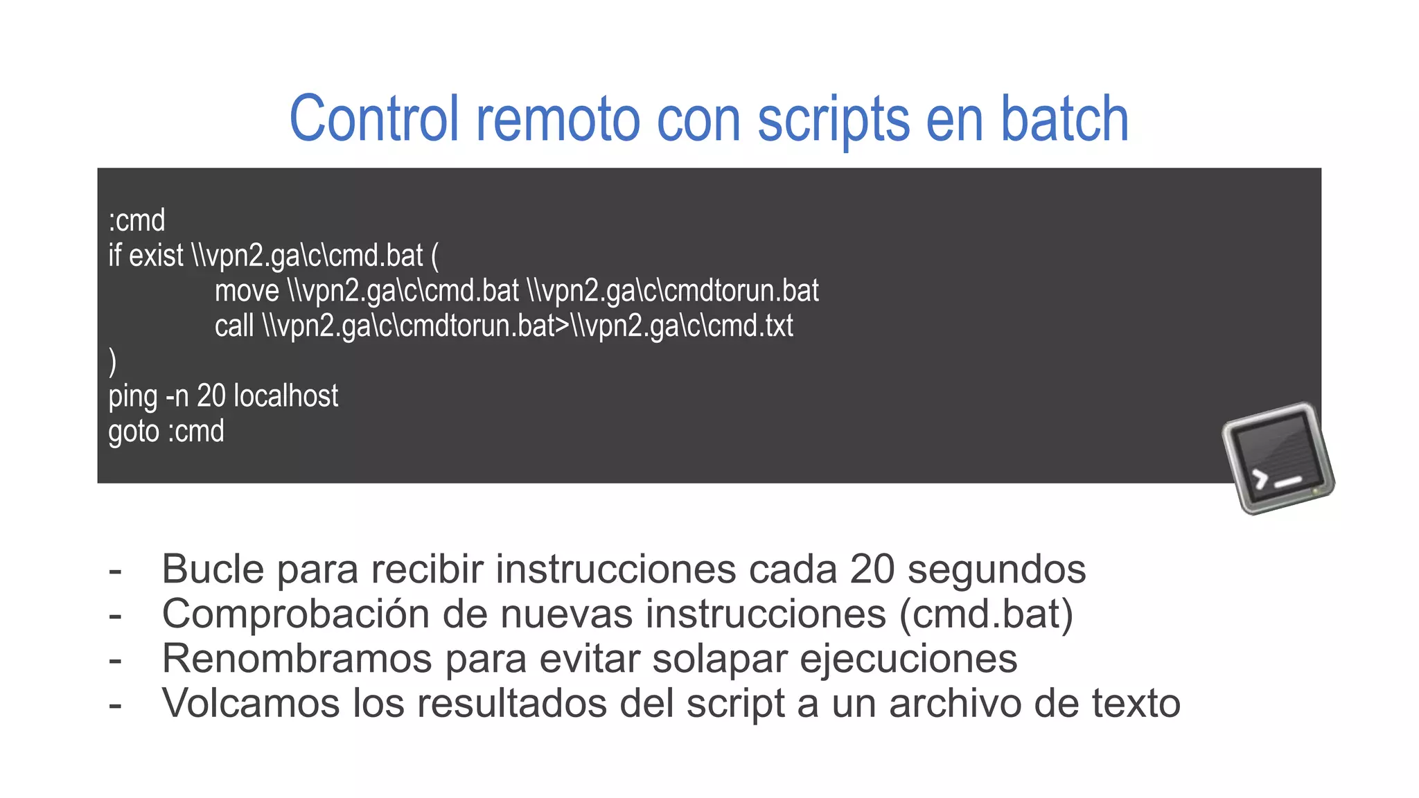 Control remoto con scripts en batch
:cmd
if exist vpn2.gaccmd.bat (
move vpn2.gaccmd.bat vpn2.gaccmdtorun.bat
call vpn2.gaccmdtorun.bat>vpn2.gaccmd.txt
)
ping -n 20 localhost
goto :cmd
- Bucle para recibir instrucciones cada 20 segundos
- Comprobación de nuevas instrucciones (cmd.bat)
- Renombramos para evitar solapar ejecuciones
- Volcamos los resultados del script a un archivo de texto
 