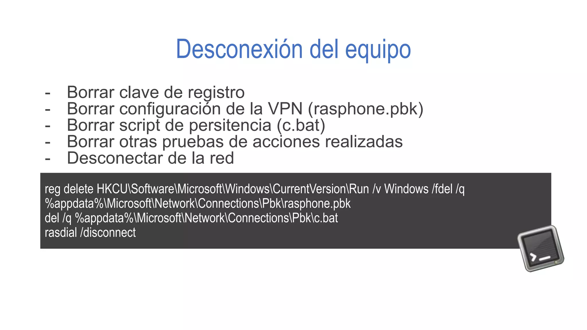 Desconexión del equipo
- Borrar clave de registro
- Borrar configuración de la VPN (rasphone.pbk)
- Borrar script de persitencia (c.bat)
- Borrar otras pruebas de acciones realizadas
- Desconectar de la red
reg delete HKCUSoftwareMicrosoftWindowsCurrentVersionRun /v Windows /fdel /q
%appdata%MicrosoftNetworkConnectionsPbkrasphone.pbk
del /q %appdata%MicrosoftNetworkConnectionsPbkc.bat
rasdial /disconnect
 