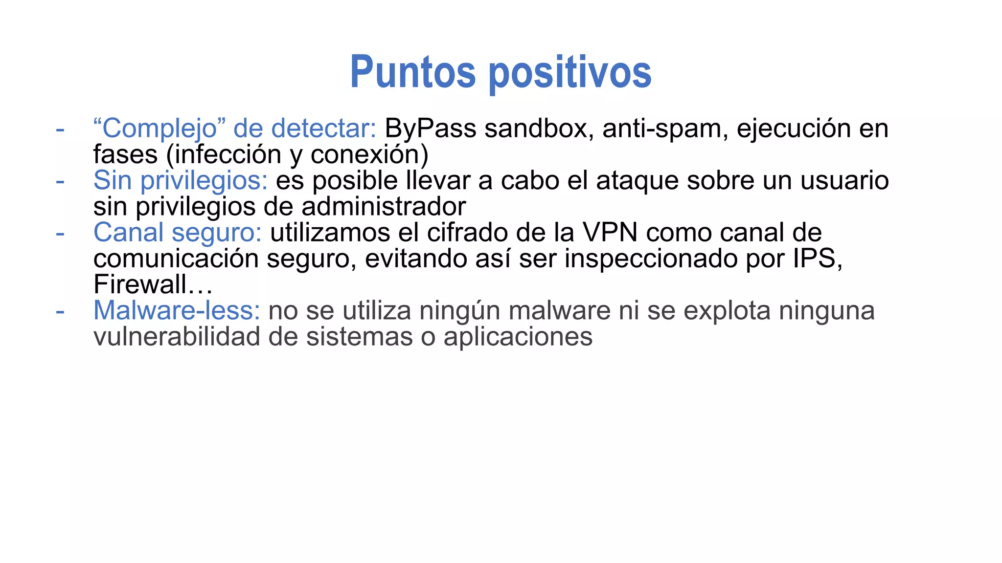 Puntos positivos
- “Complejo” de detectar: ByPass sandbox, anti-spam, ejecución en
fases (infección y conexión)
- Sin privilegios: es posible llevar a cabo el ataque sobre un usuario
sin privilegios de administrador
- Canal seguro: utilizamos el cifrado de la VPN como canal de
comunicación seguro, evitando así ser inspeccionado por IPS,
Firewall…
- Malware-less: no se utiliza ningún malware ni se explota ninguna
vulnerabilidad de sistemas o aplicaciones
 