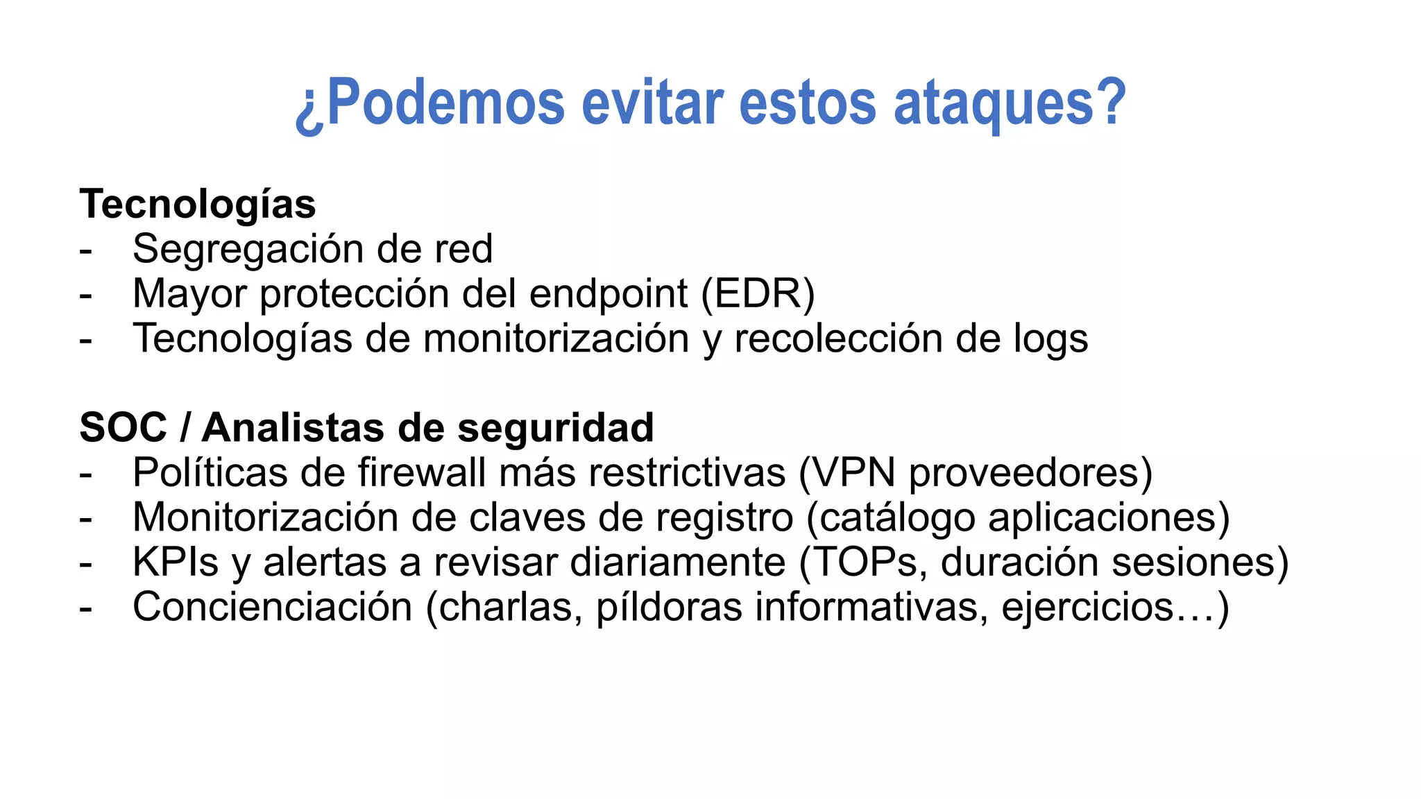 ¿Podemos evitar estos ataques?
Tecnologías
- Segregación de red
- Mayor protección del endpoint (EDR)
- Tecnologías de monitorización y recolección de logs
SOC / Analistas de seguridad
- Políticas de firewall más restrictivas (VPN proveedores)
- Monitorización de claves de registro (catálogo aplicaciones)
- KPIs y alertas a revisar diariamente (TOPs, duración sesiones)
- Concienciación (charlas, píldoras informativas, ejercicios…)
 