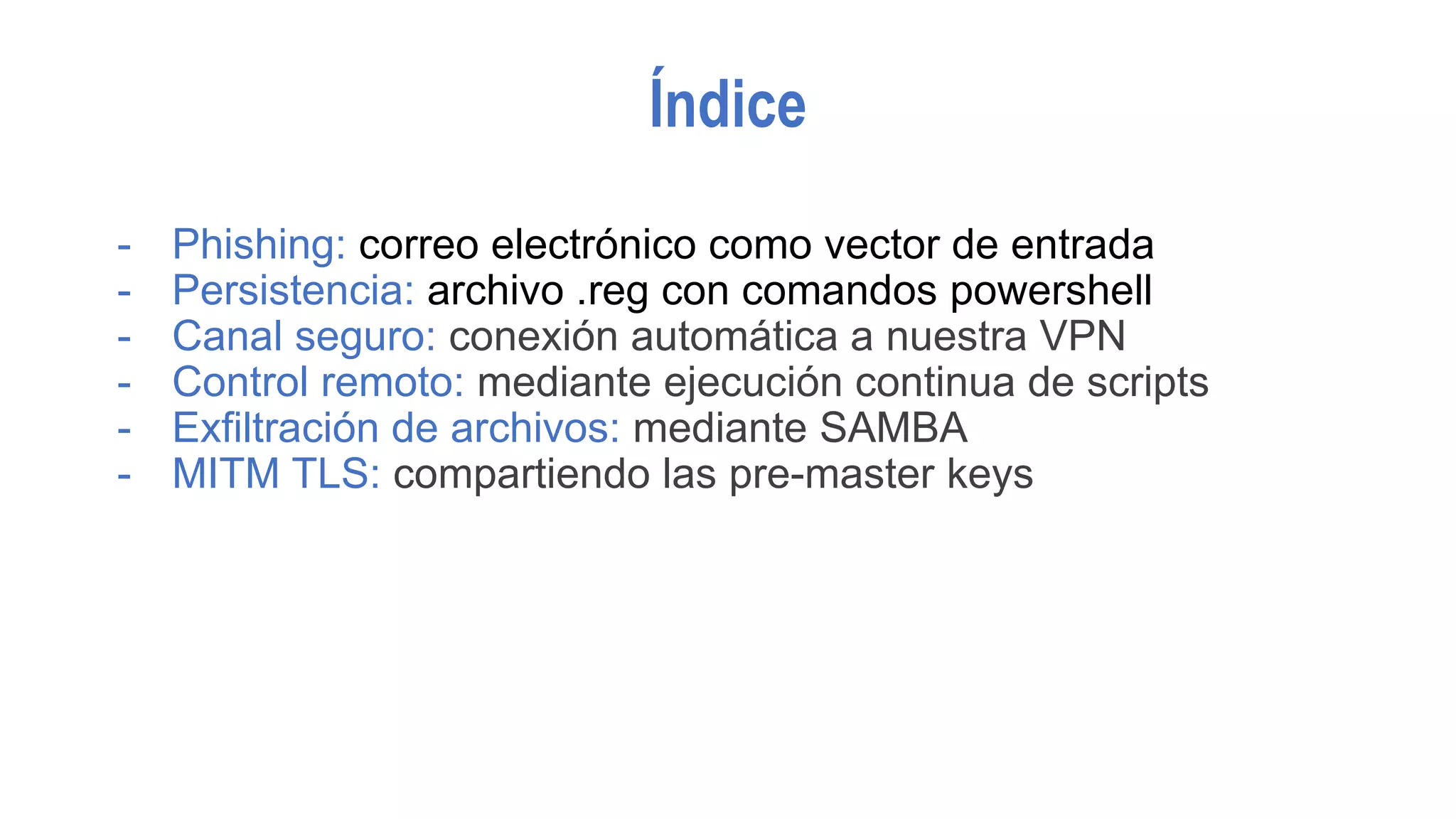 Índice
- Phishing: correo electrónico como vector de entrada
- Persistencia: archivo .reg con comandos powershell
- Canal seguro: conexión automática a nuestra VPN
- Control remoto: mediante ejecución continua de scripts
- Exfiltración de archivos: mediante SAMBA
- MITM TLS: compartiendo las pre-master keys
 