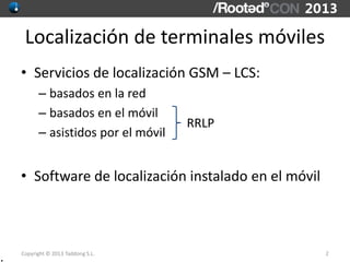 Copyright © 2013 Taddong S.L.
Localización de terminales móviles
• Servicios de localización GSM – LCS:
– basados en la red
– basados en el móvil
– asistidos por el móvil
• Software de localización instalado en el móvil
2
RRLP
.
 