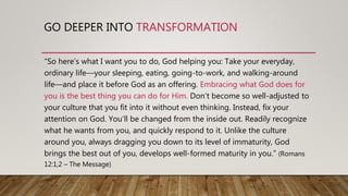 GO DEEPER INTO TRANSFORMATION
“So here’s what I want you to do, God helping you: Take your everyday,
ordinary life—your sleeping, eating, going-to-work, and walking-around
life—and place it before God as an offering. Embracing what God does for
you is the best thing you can do for Him. Don’t become so well-adjusted to
your culture that you fit into it without even thinking. Instead, fix your
attention on God. You’ll be changed from the inside out. Readily recognize
what he wants from you, and quickly respond to it. Unlike the culture
around you, always dragging you down to its level of immaturity, God
brings the best out of you, develops well-formed maturity in you.” (Romans
12:1,2 – The Message)
 