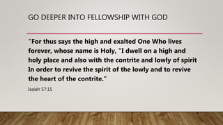 GO DEEPER INTO FELLOWSHIP WITH GOD
“For thus says the high and exalted One Who lives
forever, whose name is Holy, "I dwell on a high and
holy place and also with the contrite and lowly of spirit
In order to revive the spirit of the lowly and to revive
the heart of the contrite.”
Isaiah 57:15
 