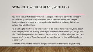 GOING BELOW THE SURFACE, WITH GOD
You enter a cave that leads downward -- deeper and deeper below the surface of
your life and your day-to-day awareness. This is the zone where your deeper
thoughts, dreams, prayers, and perceptions lie. God is there already, below the
surface. You join Him there.
He is waiting to meet you. He tells you not to be afraid. He knows everything about
these deeper places. He is ready to take you further into the deep if you will go with
Him. “I will show you what lies beneath the surface of your life – what your roots are
tapping into”, He says. “Together we will go together. At no time will I abandon or
forsake you.”
“I want to show you the beautiful things I have done in the depths of your being…”
 