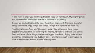 “I also want to show you the things that still need My holy touch, My mighty power,
and My relentless tenderness that lie at the core of your being”.
Deeper we go, God leading the way. “Lord, I am frightened. There are shameful
things down here. Ugly things. Sad things. Things that separate me from You”.
“Nothing is hidden from Me,” He says in reply. “We will stop at these things
together and, together, we will bring the healing, liberation, and light that comes
from Me. None of the things you fear are bigger than I AM. Trying to face them
alone they will consume you. But I am here -- and I am enough to claim your life
back as My Beloved. Behold, I make all things new”.
 