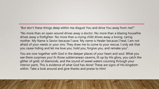 “But don’t these things deep within me disgust You and drive You away from me?”
“No more than an open wound drives away a doctor. No more than a blazing housefire
drives away a firefighter. No more than a crying child drives away a loving, caring
mother. My Name is Savior because I save. My name is Healer because I heal. I am not
afraid of your needs or your sins. They draw me to come to your rescue. I only ask that
you cease hiding and let me love you, hold you, forgive you, and remake you”.
You are now together with God in the deeper places of your heart and soul. What you
see there surprises you! In those subterranean caverns, lit up by His glory, you catch the
glitter of gold, of diamonds, and the sound of sweet waters coursing through your
interior parts. This is evidence of what God has done! These are signs of His kingdom
within. Take a look around and give thanks and praise to Him!
 