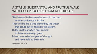 A STABLE, SUBSTANTIAL AND FRUITFUL WALK
WITH GOD PROCEEDS FROM DEEP ROOTS.
“But blessed is the one who trusts in the LORD,
whose confidence is in him.
They will be like a tree planted by the water
that sends out its roots by the stream.
It does not fear when heat comes;
its leaves are always green.
It has no worries in a year of drought
and never fails to bear fruit.”
Jeremiah 17: 7, 8
 