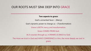 OUR ROOTS MUST SINK DEEP INTO GRACE
Two aspects to grace:
God’s unmerited favor – (Mercy)
God’s dynamic power to change us – (Transformation)
Grace is BOTH mercy and transformation.
Grace COMES FROM God.
As it courses through us, it DRAWS US BACK to God.
The more we trust in God and HAVE CONFIDENCE in Him, the more deeply we root in
grace.
 
