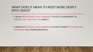 WHAT DOES IT MEAN TO ROOT MORE DEEPLY
INTO GRACE?
• IT MEANS TO INCREASE YOUR CONFIDENCE IN GOD’S COMMITMENT TO
FORGIVE, LOVE, AND HEAL YOU (MERCY)
• IT MEANS TO INCREASE YOUR CONFIDENCE IN GOD’S POWER TO CHANGE AND
TRANSFORM YOU (TRANSFORMATION)
 