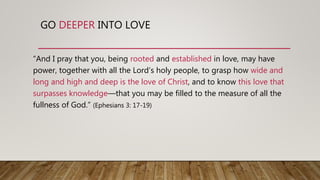 GO DEEPER INTO LOVE
“And I pray that you, being rooted and established in love, may have
power, together with all the Lord’s holy people, to grasp how wide and
long and high and deep is the love of Christ, and to know this love that
surpasses knowledge—that you may be filled to the measure of all the
fullness of God.” (Ephesians 3: 17-19)
 