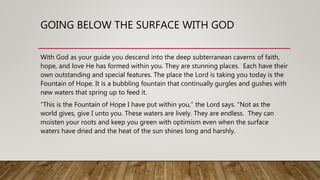 GOING BELOW THE SURFACE WITH GOD
With God as your guide you descend into the deep subterranean caverns of faith,
hope, and love He has formed within you. They are stunning places. Each have their
own outstanding and special features. The place the Lord is taking you today is the
Fountain of Hope. It is a bubbling fountain that continually gurgles and gushes with
new waters that spring up to feed it.
“This is the Fountain of Hope I have put within you,” the Lord says. “Not as the
world gives, give I unto you. These waters are lively. They are endless. They can
moisten your roots and keep you green with optimism even when the surface
waters have dried and the heat of the sun shines long and harshly.
 