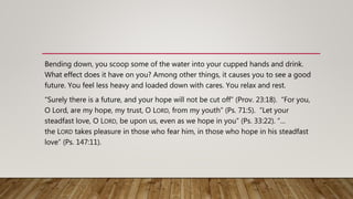 Bending down, you scoop some of the water into your cupped hands and drink.
What effect does it have on you? Among other things, it causes you to see a good
future. You feel less heavy and loaded down with cares. You relax and rest.
“Surely there is a future, and your hope will not be cut off” (Prov. 23:18). “For you,
O Lord, are my hope, my trust, O LORD, from my youth” (Ps. 71:5). “Let your
steadfast love, O LORD, be upon us, even as we hope in you” (Ps. 33:22). “…
the LORD takes pleasure in those who fear him, in those who hope in his steadfast
love” (Ps. 147:11).
 