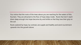You notice that the roots of the trees above you are reaching for the waters of this
fountain. They are attracted to the flow of hope deep inside. Roots that don’t reach
down deep enough into hope become dry and brittle so that they lose their grip on
the soil.
Roots watered by hope, by contrast, are supple and healthy and send nourishment
upwards into the growth above.
 
