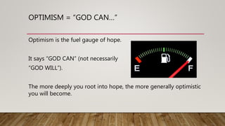 OPTIMISM = “GOD CAN…”
Optimism is the fuel gauge of hope.
It says “GOD CAN” (not necessarily
“GOD WILL”).
The more deeply you root into hope, the more generally optimistic
you will become.
 