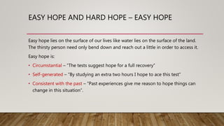 EASY HOPE AND HARD HOPE – EASY HOPE
Easy hope lies on the surface of our lives like water lies on the surface of the land.
The thirsty person need only bend down and reach out a little in order to access it.
Easy hope is:
• Circumstantial – “The tests suggest hope for a full recovery”
• Self-generated – “By studying an extra two hours I hope to ace this test”
• Consistent with the past – “Past experiences give me reason to hope things can
change in this situation”.
 