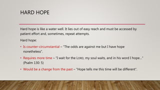 HARD HOPE
Hard hope is like a water well. It lies out of easy reach and must be accessed by
patient effort and, sometimes, repeat attempts.
Hard hope:
• Is counter-circumstantial – “The odds are against me but I have hope
nonetheless”.
• Requires more time – “I wait for the LORD, my soul waits, and in his word I hope…”
(Psalm 130: 5)
• Would be a change from the past – “Hope tells me this time will be different”.
 