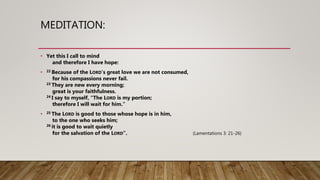 MEDITATION:
• Yet this I call to mind
and therefore I have hope:
• 22 Because of the LORD’s great love we are not consumed,
for his compassions never fail.
23 They are new every morning;
great is your faithfulness.
24 I say to myself, “The LORD is my portion;
therefore I will wait for him.”
• 25 The LORD is good to those whose hope is in him,
to the one who seeks him;
26 it is good to wait quietly
for the salvation of the LORD”. (Lamentations 3: 21-26)
 