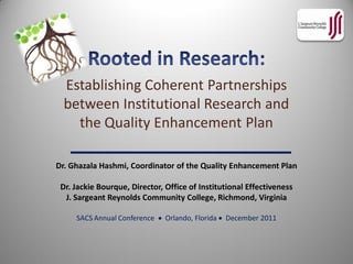 Establishing Coherent Partnerships
  between Institutional Research and
    the Quality Enhancement Plan

Dr. Ghazala Hashmi, Coordinator of the Quality Enhancement Plan

 Dr. Jackie Bourque, Director, Office of Institutional Effectiveness
  J. Sargeant Reynolds Community College, Richmond, Virginia

     SACS Annual Conference  Orlando, Florida  December 2011
 