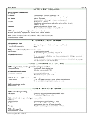 Name : Rooter page 2/5
SECTION 4 - FIRST AID MEASURES
IN CASE OF :
Eye contact Flush immediately with plenty of water for 15 mn.
In case of persistent irritation, ask the advice of an ophthalmologist .
Skin contact Take off dirty clothes.
Rinse immediately and thoroughly with clean water during 15min.
Ingestion Wash out mouth with water.
Depending on the amount ingested seek medical advice, and show this SDS,
or for lack, the label.
Inhalation Not specifically concerned (aqueous liquid).
Remove from the contaminated area and bring to fresh air.
According to the pathway: tingling, redness, irritation, nausea, vomiting, diarrhoea.
No data/information available
SECTION 5 - FIREFIGHTING MEASURES
Suitable extinguishing media All extinguishing agents usable (water, foam, powders, CO2, …)
Unsuitable extinguishing media None
Specific hazards No data/information available
By thermal decomposition, product may emit oxides of...
Do not enter or remain in the danger zone without chemical protection clothing or autonomous
breathing equipment.
Wearing autonomous, insulating breathing equipment is recommended when entering the danger
zone. Avoid pouring fire water down the drains.
SECTION 6 - ACCIDENTAL RELEASE MEASURES
Personnel precaution Avoid contact with the skin and eyes.
Individual protection: see SECTION 8
Environmental precautions Limit and impound discharge.
Prevent entry into drains, waters or soil.
Clean up methods Do not water down. Collect with a neutral absorbent material and sweep it .
Do not reintroduce into original container ; treat as a waste.
Refer to sections 8 and 13
SECTION 7 - HANDLING AND STORAGE
HANDLING For personal protective equipments, see section 8 for details.
Avoid accidental dispersion and spatter.
STORAGE
Technical measures Recommended limit height of stacking : 2 pallets
Conditions of storage Store out of frost (-10°C) and if possible in a cool place.
Store away from food, drink and animal feedingstuffs.
Packaging Keep the product into original container labelled and closed.
No date/information available
Material Safety Data Sheet n°1001/std
7.1 Precautions for safe handling
7.2 Condition for safe storage, including any incompatibilities
7.3 Specific end use(s)
6.4 Reference to other sections
4.1 Description of first aid measures
4.2 Most important symptoms and effetcs, both acute and delayed
4.3 Indication of any immediate medical attention and special treatment needed
5.1 Extinguishing media
5.2 Sepcial hazards aristing from the substance or mixture
5.3 Advice for firefighters
6.1 Personal precautions, protective equipment and emergency procedures
6.2 Environmental precautions
6.3 Methods and material for containment and cleaning up
 